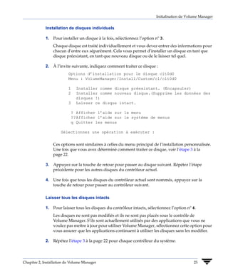 Initialisation de Volume Manager


             Installation de disques individuels

             1. Pour installer un disque à la fois, sélectionnez l’option nº 3.
                 Chaque disque est traité individuellement et vous devez entrer des informations pour
                 chacun d’entre eux séparément. Cela vous permet d’installer un disque en tant que
                 disque préexistant, en tant que nouveau disque ou de le laisser tel quel.

             2. À l’invite suivante, indiquez comment traiter ce disque :
                          Options d’installation pour le disque c1t0d0
                          Menu : VolumeManager/Install/Custom/c1/c1t0d0

                          1   Installer comme disque préexistant. (Encapsuler)
                          2   Installer comme nouveau disque.(Supprime les données des
                              disques !)
                          3   Laisser ce disque intact.

                           ? Afficher l’aide sur le menu
                           ??Afficher l’aide sur le système de menus
                           q Quitter les menus

                     Sélectionnez une opération à exécuter :


                 Ces options sont similaires à celles du menu principal de l’installation personnalisée.
                 Une fois que vous avez déterminé comment traiter ce disque, voir l’étape 3 à la
                 page 22.

             3. Appuyez sur la touche de retour pour passer au disque suivant. Répétez l’étape
                précédente pour les autres disques du contrôleur actuel.

             4. Une fois que tous les disques du contrôleur actuel sont nommés, appuyez sur la
                touche de retour pour passer au contrôleur suivant.


             Laisser tous les disques intacts

             1. Pour laisser tous les disques du contrôleur intacts, sélectionnez l’option nº 4.
                 Les disques ne sont pas modifiés et ils ne sont pas placés sous le contrôle de
                 Volume Manager. S’ils sont actuellement utilisés par des applications que vous ne
                 voulez pas mettre à jour pour utiliser Volume Manager, sélectionnez cette option pour
                 vous assurer que les applications continuent à utiliser les disques sans les modifier.

             2. Répétez l’étape 3 à la page 22 pour chaque contrôleur du système.




Chapitre 2, Installation de Volume Manager                                                     25
 