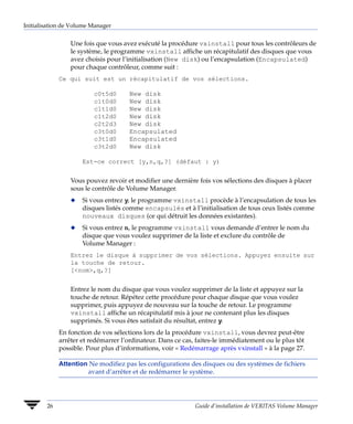 Initialisation de Volume Manager


                 Une fois que vous avez exécuté la procédure vxinstall pour tous les contrôleurs de
                 le système, le programme vxinstall affiche un récapitulatif des disques que vous
                 avez choisis pour l’initialisation (New disk) ou l’encapsulation (Encapsulated)
                 pour chaque contrôleur, comme suit :
             Ce qui suit est un récapitulatif de vos sélections.

                         c0t5d0      New disk
                         c1t0d0      New disk
                         c1t1d0      New disk
                         c1t2d0      New disk
                         c2t2d3      New disk
                         c3t0d0      Encapsulated
                         c3t1d0      Encapsulated
                         c3t2d0      New disk

                     Est-ce correct [y,n,q,?] (défaut : y)


                 Vous pouvez revoir et modifier une dernière fois vos sélections des disques à placer
                 sous le contrôle de Volume Manager.
                 x   Si vous entrez y, le programme vxinstall procède à l’encapsulation de tous les
                     disques listés comme encapsulés et à l’initialisation de tous ceux listés comme
                     nouveaux disques (ce qui détruit les données existantes).
                 x   Si vous entrez n, le programme vxinstall vous demande d’entrer le nom du
                     disque que vous voulez supprimer de la liste et exclure du contrôle de
                     Volume Manager :
                 Entrez le disque à supprimer de vos sélections. Appuyez ensuite sur
                 la touche de retour.
                 [<nom>,q,?]


                 Entrez le nom du disque que vous voulez supprimer de la liste et appuyez sur la
                 touche de retour. Répétez cette procédure pour chaque disque que vous voulez
                 supprimer, puis appuyez de nouveau sur la touche de retour. Le programme
                 vxinstall affiche un récapitulatif mis à jour ne contenant plus les disques
                 supprimés. Si vous êtes satisfait du résultat, entrez y.
             En fonction de vos sélections lors de la procédure vxinstall, vous devrez peut-être
             arrêter et redémarrer l’ordinateur. Dans ce cas, faites-le immédiatement ou le plus tôt
             possible. Pour plus d’informations, voir « Redémarrage après vxinstall » à la page 27.

             Attention Ne modifiez pas les configurations des disques ou des systèmes de fichiers
                      avant d’arrêter et de redémarrer le système.




        26                                                   Guide d’installation de VERITAS Volume Manager
 