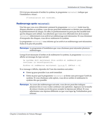 Initialisation de Volume Manager


             S’il n’est pas nécessaire d’arrêter le système, le programme vxinstall indique que
             l’installation a réussi :
                     L’installation est terminée.


        Redémarrage après vxinstall
             Une fois que vous avez déterminé comment le programme vxinstall traite tous les
             disques attachés au système, vous devrez peut-être redémarrer ce dernier pour modifier
             le partitionnement du disque. En effet, le partitionnement ne peut pas être modifié tant
             que les disques sont utilisés. Les sélections que vous avez effectuées lors de la session
             vxinstall déterminent si un arrêt et un redémarrage sont nécessaires. Si vous choisissez
             d’encapsuler des disques, vous devez redémarrer le système.
             Le programme vxinstall vous informe qu’un arrêt et un redémarrage sont nécessaires.
             Faites-le le plus tôt possible.

             Remarque Le programme d’installation que vous choisissez peut nécessiter plusieurs
                      redémarrages.

             Lorsqu’il est nécessaire d’arrêter et de redémarrer le système, le programme vxinstall
             affiche un message du type suivant :
                 Le système doit maintenant être arrêté et redémarré pour
                 continuer la reconfiguration.
                 Arrêter et redémarrer maintenant [y,n,q,?] (défaut : n)

             Si ce message s’affiche, répondez de l’une des manières suivantes :
                 x   Entrez y pour procéder à un arrêt immédiat.
                 x   Entrez n pour que le programme vxinstall se ferme sans provoquer l’arrêt du
                     système. Si vous choisissez cette option, vous devez arrêter et redémarrer le
                     système dès que possible.

             Remarque Au cours des redémarrages suivants, vous devrez peut-être indiquer
                      plusieurs fois si vous voulez continuer une opération. Appuyez sur la touche
                      de retour à toutes ces invites pour accepter la réponse par défaut. Si vous
                      sélectionnez une réponse différente ou que vous tapez q, l’initialisation peut
                      échouer.




Chapitre 2, Installation de Volume Manager                                                   27
 