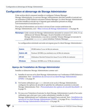 Configuration et démarrage de Storage Administrator


Configuration et démarrage de Storage Administrator
             Cette section décrit comment installer et configurer Volume Manager
             Storage Administrator. Le serveur Storage Administrator doit être installé et exécuté sur
             un ordinateur UNIX (Solaris) exécutant Volume Manager. Le client Storage Administrator
             peut être installé et exécuté sur n’importe quel ordinateur prenant en charge
             l’environnement d’exécution Java 1.1.
             Pour plus d’informations sur la mise à niveau d’une version antérieure de
             Storage Administrator, voir « Mise à niveau de Storage Administrator » à la page 46.

             Remarque Cette version de Storage Administrator nécessite la version 2.5.7, 3.0.4, 3.1 ou
                      ultérieure de Volume Manager. Avant d’installer et d’exécuter
                      Storage Administrator, vous devez installer Volume Manager et exécuter le
                      programme vxinstall pour initialiser Volume Manager.

                 La configuration minimale suivante est requise pour le client Storage Administrator :


                  Solaris          SPARCstation 5 avec 64 Mo de mémoire

                  Solaris x86      Pentium 100 MHz (ou similaire) avec 64 Mo de mémoire

                  HP-UX            Ordinateur Hewlett-Packard de classe D avec 64 Mo de mémoire

                  Windows          Pentium 100 MHz avec 32 Mo de mémoire



        Aperçu de l’installation de Storage Administrator
             Installez et démarrez Storage Administrator comme suit :

             1. Installez le serveur et le client Storage Administrator sur l’ordinateur UNIX (Solaris) à
                administrer. Voir « Installation du serveur et/ou client Storage Administrator
                (UNIX) » à la page 29.

             2. Si d’autres utilisateurs que root doivent avoir accès à Storage Administrator,
                configurez les options de sécurité et spécifiez les utilisateurs autorisés à exécuter
                Storage Administrator. Voir « Personnalisation des options de sécurité (facultatif) » à
                la page 31.

             3. Si vous avez l’intention d’exécuter le client Storage Administrator à partir d’un autre
                ordinateur que celui que vous voulez administrer, installez le client
                Storage Administrator sur l’ordinateur sur lequel il sera exécuté. Voir « Installation du
                serveur et/ou client Storage Administrator (UNIX) » à la page 29 ou « Installation du
                client Storage Administrator (Windows) » à la page 30.

        28                                                   Guide d’installation de VERITAS Volume Manager
 