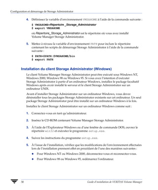Configuration et démarrage de Storage Administrator


             4. Définissez la variable d’environnement VMSAHOME à l’aide de la commande suivante :
                 $ VMSAHOME=Répertoire _Storage_Administrator
                 $ export VMSAHOME
                 où Répertoire_Storage_Administrator est le répertoire où vous avez installé
                 Volume Manager Storage Administrator.

             5. Mettez à niveau la variable d’environnement PATH pour inclure le répertoire
                contenant les scripts de démarrage Storage Administrator à l’aide de la commande
                suivante :
                 $ PATH=$PATH:$VMSAHOME/bin
                 $ export PATH


        Installation du client Storage Administrator (Windows)
             Le client Volume Manager Storage Administrator peut être exécuté sous Windows NT,
             Windows 2000, Windows 98 ou Windows 95. Si vous avez l’intention d’exécuter
             Storage Administrator à partir d’un ordinateur Windows, installez le package facultatif
             Windows après avoir installé le serveur et le client Storage Administrator sur un
             ordinateur UNIX.
             Avant d’installer Storage Administrator sur un ordinateur Windows, vous devez
             désinstaller tous les packages Storage Administrator existants sur cet ordinateur. Un seul
             package Storage Administrator peut être installé sur un ordinateur Windows à la fois.
             Installez le client Storage Administrator sur un ordinateur Windows comme suit :

             1. Connectez-vous en tant qu’administrateur.

             2. Insérez le CD-ROM contenant Volume Manager Storage Administrator.

             3. À l’aide de l’Explorateur Windows ou d’une fenêtre de commande DOS, ouvrez le
                répertoire win32 et exécutez le programme setup.exe.

             4. Suivez les instructions du programme setup.exe.

             5. À l’issue de l’installation, vérifiez que les modifications de l’environnement effectuées
                lors de l’installation prennent effet en procédant de l’une des manières suivantes :
                 x   Pour Windows NT ou Windows 2000, déconnectez-vous et reconnectez-vous.
                 x   Pour Windows 98 ou Windows 95, redémarrez l’ordinateur.




        30                                                   Guide d’installation de VERITAS Volume Manager
 
