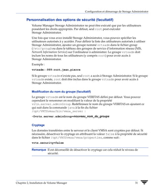 Configuration et démarrage de Storage Administrator


        Personnalisation des options de sécurité (facultatif)
             Volume Manager Storage Administrator ne peut être exécuté que par les utilisateurs
             possédant les droits appropriés. Par défaut, seul root peut exécuter
             Storage Administrator.
             Une fois que vous avez installé Storage Administrator, vous pouvez spécifier les
             utilisateurs autorisés à y accéder. Pour définir la liste des utilisateurs autorisés à utiliser
             Storage Administrator, ajoutez un groupe nommé vrtsadm dans le fichier group
             (/etc/group) ou dans le tableau des groupes de service d’information réseau (NIS,
             Network Information Service) sur l’ordinateur à administrer. Le groupe vrtsadm doit
             inclure les noms de tous les utilisateurs (y compris root) pour avoir accès à
             Storage Administrator.
             Exemple :
             vrtsadm::999:root,jean,pierre

             Si le groupe vrtsadm n’existe pas, seul root a accès à Storage Administrator. Si le groupe
             vrtsadm existe, root doit être inclus dans le groupe vrtsadm pour avoir accès à
             Storage Administrator.


             Modification du nom du groupe (facultatif)
             Le groupe vrtsadm est le nom du groupe VERITAS défini par défaut. Vous pouvez
             cependant le renommer en modifiant la valeur de la propriété
             vrts.server.adminGroup. Redéfinissez le nom du groupe VERITAS en ajoutant ce
             qui suit dans la commande java à la fin du fichier
             /opt/VRTSvmsa/bin/vmsa_server :
             -Dvrts.server.adminGroup=nouveau_nom_du_groupe


             Cryptage
             Les données transférées entre le serveur et le client VMSA sont cryptées par défaut. Si
             nécessaire, désactivez le cryptage en attribuant la valeur false à la propriété de sécurité
             dans le fichier /opt/VRTSvmsa/vmsa/properties, comme suit :
             vrts.security=false

             Remarque Il est déconseillé de désactiver le cryptage car cela réduit le niveau de
                      sécurité.




Chapitre 2, Installation de Volume Manager                                                         31
 