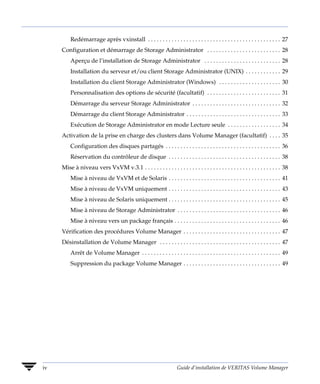 Redémarrage après vxinstall . . . . . . . . . . . . . . . . . . . . . . . . . . . . . . . . . . . . . . . . . . . . . 27
     Configuration et démarrage de Storage Administrator . . . . . . . . . . . . . . . . . . . . . . . . . 28
         Aperçu de l’installation de Storage Administrator . . . . . . . . . . . . . . . . . . . . . . . . . . 28
         Installation du serveur et/ou client Storage Administrator (UNIX) . . . . . . . . . . . . 29
         Installation du client Storage Administrator (Windows) . . . . . . . . . . . . . . . . . . . . . 30
         Personnalisation des options de sécurité (facultatif) . . . . . . . . . . . . . . . . . . . . . . . . . 31
         Démarrage du serveur Storage Administrator . . . . . . . . . . . . . . . . . . . . . . . . . . . . . . 32
         Démarrage du client Storage Administrator . . . . . . . . . . . . . . . . . . . . . . . . . . . . . . . . 33
         Exécution de Storage Administrator en mode Lecture seule . . . . . . . . . . . . . . . . . . 34
     Activation de la prise en charge des clusters dans Volume Manager (facultatif) . . . . 35
         Configuration des disques partagés . . . . . . . . . . . . . . . . . . . . . . . . . . . . . . . . . . . . . . . 36
         Réservation du contrôleur de disque . . . . . . . . . . . . . . . . . . . . . . . . . . . . . . . . . . . . . . 38
     Mise à niveau vers VxVM v.3.1 . . . . . . . . . . . . . . . . . . . . . . . . . . . . . . . . . . . . . . . . . . . . . . 38
         Mise à niveau de VxVM et de Solaris . . . . . . . . . . . . . . . . . . . . . . . . . . . . . . . . . . . . . . 41
         Mise à niveau de VxVM uniquement . . . . . . . . . . . . . . . . . . . . . . . . . . . . . . . . . . . . . . 43
         Mise à niveau de Solaris uniquement . . . . . . . . . . . . . . . . . . . . . . . . . . . . . . . . . . . . . . 45
         Mise à niveau de Storage Administrator . . . . . . . . . . . . . . . . . . . . . . . . . . . . . . . . . . . 46
         Mise à niveau vers un package français . . . . . . . . . . . . . . . . . . . . . . . . . . . . . . . . . . . . 46
     Vérification des procédures Volume Manager . . . . . . . . . . . . . . . . . . . . . . . . . . . . . . . . . 47
     Désinstallation de Volume Manager . . . . . . . . . . . . . . . . . . . . . . . . . . . . . . . . . . . . . . . . . 47
         Arrêt de Volume Manager . . . . . . . . . . . . . . . . . . . . . . . . . . . . . . . . . . . . . . . . . . . . . . . 49
         Suppression du package Volume Manager . . . . . . . . . . . . . . . . . . . . . . . . . . . . . . . . . 49




iv                                                                  Guide d’installation de VERITAS Volume Manager
 