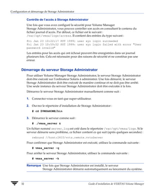 Configuration et démarrage de Storage Administrator


             Contrôle de l’accès à Storage Administrator
             Une fois que vous avez configuré la sécurité pour Volume Manager
             Storage Administrator, vous pouvez contrôler son accès en consultant le contenu du
             fichier journal d’accès. Par défaut, ce fichier est le suivant :
             /var/opt/vmsa/logs/access. Il contient des entrées du type suivant :
             Fri Jan 23 10:22:17 PST 1999: user xyz login succeeded
             Fri Jan 23 10:59:52 PST 1999: user xyz login failed with error "User
             password invalid"
             Les entrées pour les accès qui ont échoué peuvent être enregistrées dans un journal
             plusieurs fois. Cela est nécessaire pour des raisons de sécurité et ne constitue pas une
             erreur.


        Démarrage du serveur Storage Administrator
             Pour utiliser Volume Manager Storage Administrator, le serveur Storage Administrator
             doit être exécuté sur l’ordinateur Solaris à administrer. Une fois démarré, le serveur
             Storage Administrator doit être exécuté de manière continue et ne doit pas être arrêté.
             Une seule instance du serveur Storage Administrator doit être exécutée à la fois.
             Démarrez le serveur Storage Administrator manuellement comme suit :

             1. Connectez-vous en tant que super-utilisateur.

             2. Ouvrez le répertoire d’installation de Storage Administrator :
                 # cd $VMSAHOME/bin

             3. Démarrez le serveur comme suit :
                 # ./vmsa_server &
             Un fichier nommé server.log est créé dans le répertoire /var/opt/vmsa/logs. Si le
             serveur démarre sans problème, ce fichier contient ce qui suit (après quelques secondes) :
                 rebound //host:2410/vrts.remote.vrtsServer
             Pour confirmer que Storage Administrator est exécuté, utilisez la commande suivante :
                 # vmsa_server -q
             Pour arrêter le serveur Storage Administrator, utilisez la commande suivante :
                 # vmsa_server -k

             Remarque Une fois que Storage Administrator est installé, le serveur
                      Storage Administrator démarre automatiquement au lancement du système.



        32                                                   Guide d’installation de VERITAS Volume Manager
 