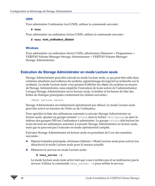 Configuration et démarrage de Storage Administrator


             UNIX
             Pour administrer l’ordinateur local UNIX, utilisez la commande suivante :
                 # vmsa
             Pour administrer un ordinateur distant UNIX, utilisez la commande suivante :
                 # vmsa nom_ordinateur_distant


             Windows
             Pour administrer un ordinateur distant UNIX, sélectionnez Démarrer > Programmes >
             VERITAS Volume Manager Storage Administrator > VERITAS Volume Manager
             Storage Administrator.



        Exécution de Storage Administrator en mode Lecture seule
             Storage Administrator peut être exécuté en mode Lecture seule, ce qui peut être utile dans
             certaines situations (surveillance du système, apprentissage du logiciel ou recherche sur le
             système). Le mode Lecture seule vous permet d’afficher les objets du système au moyen
             de Storage Administrator, mais empêche l’exécution de toute action de l’administrateur.
             Lorsque Storage Administrator est en lecture seule, la fenêtre et les barres de titre des
             boîtes de dialogue principales contiennent les chaînes suivantes :
                 [Mode Lecture seule]
             Storage Administrator est entièrement opérationnel par défaut. Le mode Lecture seule
             peut être activé en fonction de l’hôte ou de l’utilisateur.
             Pour spécifier la liste des utilisateurs autorisés à exécuter Storage Administrator en
             lecture seule, ajoutez un groupe nommé vrtsro dans le fichier /etc/group ou dans le
             tableau des groupes NIS sur l’ordinateur à administrer. Le groupe vrtsro doit inclure les
             noms de tous les utilisateurs autorisés à exécuter Storage Administrator en lecture seule,
             mais qui ne peuvent pas l’exécuter en mode opérationnel complet.
             Exécutez Storage Administrator en lecture seule en procédant de l’une des manières
             suivantes :
             x   Depuis la fenêtre principale, choisissez Options > Mode Lecture seule pour activer (ou
                 désactiver) le mode Lecture seule pour la session actuelle.
             x   Démarrez le serveur en mode Lecture seule :
                     # vmsa_server -r
                 Le mode Lecture seule reste activé tant que vous n’arrêtez pas et ne redémarrez pas le
                 serveur. Utilisez la commande vmsa_server -k pour arrêter le serveur.




        34                                                   Guide d’installation de VERITAS Volume Manager
 