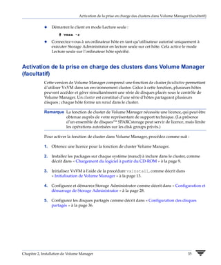 Activation de la prise en charge des clusters dans Volume Manager (facultatif)


             x   Démarrez le client en mode Lecture seule :
                     # vmsa -r
             x   Connectez-vous à un ordinateur hôte en tant qu’utilisateur autorisé uniquement à
                 exécuter Storage Administrator en lecture seule sur cet hôte. Cela active le mode
                 Lecture seule sur l’ordinateur hôte spécifié.


Activation de la prise en charge des clusters dans Volume Manager
(facultatif)
             Cette version de Volume Manager comprend une fonction de cluster facultative permettant
             d’utiliser VxVM dans un environnement cluster. Grâce à cette fonction, plusieurs hôtes
             peuvent accéder et gérer simultanément une série de disques placés sous le contrôle de
             Volume Manager. Un cluster est constitué d’une série d’hôtes partageant plusieurs
             disques ; chaque hôte forme un nœud dans le cluster.

             Remarque La fonction de cluster de Volume Manager nécessite une licence, qui peut être
                      obtenue auprès de votre représentant de support technique. (La présence
                      d’un ensemble de disques™ SPARCstorage peut servir de licence, mais limite
                      les opérations autorisées sur les disk groups privés.)

             Pour activer la fonction de cluster dans Volume Manager, procédez comme suit :

             1. Obtenez une licence pour la fonction de cluster Volume Manager.

             2. Installez les packages sur chaque système (nœud) à inclure dans le cluster, comme
                décrit dans « Chargement du logiciel à partir du CD-ROM » à la page 9.

             3. Initialisez VxVM à l’aide de la procédure vxinstall, comme décrit dans
                « Initialisation de Volume Manager » à la page 13.

             4. Configurez et démarrez Storage Administrator comme décrit dans « Configuration et
                démarrage de Storage Administrator » à la page 28.

             5. Configurez les disques partagés comme décrit dans « Configuration des disques
                partagés » à la page 36.




Chapitre 2, Installation de Volume Manager                                                         35
 