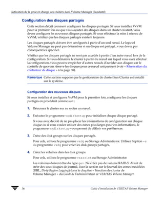 Activation de la prise en charge des clusters dans Volume Manager (facultatif)


         Configuration des disques partagés
              Cette section décrit comment configurer les disques partagés. Si vous installez VxVM
              pour la première fois ou que vous ajoutez des disques dans un cluster existant, vous
              devez configurer les nouveaux disques partagés. Si vous effectuez la mise à niveau de
              VxVM, vérifiez que les disques partagés existent toujours.
              Les disques partagés doivent être configurés à partir d’un seul nœud. Le logiciel
              Volume Manager ne peut pas déterminer si un disque est partagé ; vous devez par
              conséquent les spécifier.
              Vérifiez que les disques partagés ne sont pas accédés à partir d’un autre nœud lors de la
              configuration. Si vous démarrez le cluster à partir du nœud sur lequel vous avez effectué
              la configuration, vous pouvez empêcher d’autres nœuds d’accéder aux disques car le
              contrôle de quorum réserve les disques pour ce nœud uniquement (voir « Réservation du
              contrôleur de disque » à la page 38).

              Remarque Cette section suppose que le gestionnaire de cluster Sun Cluster est installé
                       sur le système.


              Configuration des nouveaux disques
              Si vous installez et configurez VxVM pour la première fois, configurez les disques
              partagés en procédant comme suit :

              1. Démarrez le cluster sur au moins un nœud.

              2. Exécutez le programme vxdisksetup pour initialiser chaque disque partagé.
                  Si vous avez décidé de ne pas placer les informations de configuration sur chaque
                  disque ou si vous voulez utiliser des zones plus larges pour ces informations, le
                  programme vxdisksetup vous permet de définir vos préférences.

              3. Créez des disk groups sur les disques partagés.
                  Pour cela, utilisez le programme vxdg ou Storage Administrator. Utilisez l’option -s
                  du programme vxdg pour créer les disk groups partagés.

              4. Créez les volumes dans les disk groups.
                  Pour cela, utilisez le programme vxassist ou Storage Administrator.
                  Les volumes doivent être du type gen. Ne créez pas de volume RAID-5. Avant de
                  créer des sous-disques de journal, lisez la section sur le Journal des zones modifiées
                  (DRL, Dirty Region Logging) dans le chapitre « Fonction de cluster de
                  Volume Manager » du Guide de l’administrateur de VERITAS Volume Manager.



         36                                                      Guide d’installation de VERITAS Volume Manager
 