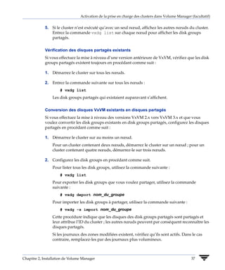 Activation de la prise en charge des clusters dans Volume Manager (facultatif)


             5. Si le cluster n’est exécuté qu’avec un seul nœud, affichez les autres nœuds du cluster.
                Entrez la commande vxdg list sur chaque nœud pour afficher les disk groups
                partagés.


             Vérification des disques partagés existants
             Si vous effectuez la mise à niveau d’une version antérieure de VxVM, vérifiez que les disk
             groups partagés existent toujours en procédant comme suit :

             1. Démarrez le cluster sur tous les nœuds.

             2. Entrez la commande suivante sur tous les nœuds :
                     # vxdg list
                 Les disk groups partagés qui existaient auparavant s’affichent.


             Conversion des disques VxVM existants en disques partagés
             Si vous effectuez la mise à niveau des versions VxVM 2.x vers VxVM 3.x et que vous
             voulez convertir les disk groups existants en disk groups partagés, configurez les disques
             partagés en procédant comme suit :

             1. Démarrez le cluster sur au moins un nœud.
                 Pour un cluster contenant deux nœuds, démarrez le cluster sur un nœud ; pour un
                 cluster contenant quatre nœuds, démarrez-le sur trois nœuds.

             2. Configurez les disk groups en procédant comme suit.
                 Pour lister tous les disk groups, utilisez la commande suivante :
                     # vxdg list
                 Pour exporter les disk groups que vous voulez partager, utilisez la commande
                 suivante :
                     # vxdg deport nom_du_groupe
                 Pour importer les disk groups à partager, utilisez la commande suivante :
                     # vxdg -s import nom_du_groupe
                 Cette procédure indique que les disques des disk groups partagés sont partagés et
                 leur attribue l’ID du cluster ; les autres nœuds peuvent par conséquent reconnaître les
                 disques partagés.
                 Si les journaux des zones modifiées existent, vérifiez qu’ils sont actifs. Dans le cas
                 contraire, remplacez-les par des journaux plus volumineux.



Chapitre 2, Installation de Volume Manager                                                         37
 