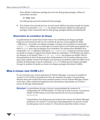 Mise à niveau vers VxVM v.3.1


                 Pour afficher l’indicateur partagé pour tous les disk groups partagés, utilisez la
                 commande suivante :
                     # vxdg list
                 Les disk groups peuvent maintenant être partagés.

             3. Si le cluster n’est exécuté qu’avec un seul nœud, affichez les autres nœuds du cluster.
                Entrez la commande vxdg list sur chaque nœud pour afficher les disk groups
                partagés. Cette commande liste les disk groups partagés affichés précédemment.


        Réservation du contrôleur de disque
             Le gestionnaire de cluster Sun Cluster réserve les contrôleurs de disques partagés
             lorsqu’un seul nœud est actif via son contrôle de quorum. Cela empêche les hôtes
             « défectueux » d’accéder aux disques partagés. Lorsque cela se produit, la commande
             vxdisk list utilisée sur un nœud qui ne se trouve plus sur le cluster peut signaler un
             état d’erreur pour tous les disques d’un contrôleur. Les options plus détaillées de la
             commande vxdisk affichent l’indicateur non disponible. Lorsqu’un nouveau nœud
             est ajouté au cluster, le logiciel Sun Cluster libère les contrôleurs. VxVM tente d’accéder à
             ces disques, et s’il réussit, l’état online (en ligne) des disques est rétabli. (Voir la
             documentation de Sun Cluster pour plus d’informations.) Si un système démarre alors
             que l’autre système a réservé les disques, il se peut que ces derniers soient invisibles sur le
             système de démarrage et que la commande vxdisk n’affiche pas les disques partagés.
             Lorsque le système est ajouté au cluster, les disques partagés deviennent visibles.


Mise à niveau vers VxVM v.3.1
             Si vous exécutez une version antérieure de Volume Manager, vous pouvez installer la
             version 3.1 de VxVM en procédant de l’une des manières suivantes. Les procédures
             décrites dans cette section décrivent comment mettre à niveau Volume Manager, Solaris
             ou les deux. Elles contiennent également des informations importantes sur la mise à
             niveau de Storage Administrator.

             Remarque Les procédures de mise à niveau vous permettent de conserver la
                      configuration de VxVM existante. À l’issue de la mise à niveau, vous pouvez
                      utiliser VxVM comme avant (sans exécuter de nouveau le programme
                      vxinstall).

                          L’importation d’un disk group provenant d’une version de Volume Manager
                          antérieure à la version 3.x ne met pas automatiquement à niveau la version
                          du disk group vers la version 3.x. Vous devrez peut-être mettre à niveau




        38                                                     Guide d’installation de VERITAS Volume Manager
 