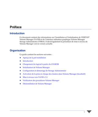 Préface
Introduction
       Ce document contient des informations sur l’installation et l’initialisation de VERITAS®
       Volume Manager (VxVM) et de l’interface utilisateur graphique Volume Manager
       Storage Administrator (VMSA). Il décrit également la procédure de mise à niveau de
       Volume Manager vers la version actuelle.


Organisation
       Ce guide contient les sections suivantes :
       x   Aperçu de la pré-installation
       x   Introduction
       x   Chargement du logiciel à partir du CD-ROM
       x   Initialisation de Volume Manager
       x   Configuration et démarrage de Storage Administrator
       x   Activation de la prise en charge des clusters dans Volume Manager (facultatif)
       x   Mise à niveau vers VxVM v.3.1
       x   Vérification des procédures Volume Manager
       x   Désinstallation de Volume Manager




                                                                                        v
 
