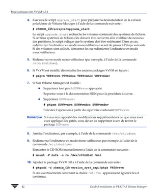 Mise à niveau vers VxVM v.3.1


             4. Exécutez le script upgrade_start pour préparer la désinstallation de la version
                précédente de Volume Manager à l’aide de la commande suivante :
                 # chemin_CD/scripts/upgrade_start
                 Le script upgrade_start recherche les volumes contenant des systèmes de fichiers.
                 Si certains systèmes de fichiers clés doivent être convertis afin d’utiliser de nouveau
                 des partitions, le script indique que le système doit être redémarré. Dans ce cas,
                 redémarrez l’ordinateur en mode mono-utilisateur avant de passer à l’étape suivante.
                 Si des volumes sont utilisés, démontez-les ou redémarrez l’ordinateur en mode
                 mono-utilisateur.

             5. Redémarrez en mode mono-utilisateur (par exemple, à l’aide de la commande
                /etc/shutdown).

             6. Si VxVM est installé, désinstallez les anciens packages VxVM en tapant :
                 # pkgrm VRTSvxvm VRTSvmsa VRTSvmdoc VRTSvmdev

             7. Si Sun Volume Manager est installé :
                     x   Supprimez tout patch SUNWvxvm approprié.
                         Reportez-vous à la documentation SUN pour la procédure à suivre.
                     x   Supprimez SUNWvxvm :
                         # pkgrm SUNWvxvm SUNWvmdoc SUNWvmdev
                         Exécutez l’opération à partir du répertoire contenant VRTSvxvm.

             Remarque Si vous avez apporté des modifications supplémentaires ou que vous avez
                      avez appliqué des patch, vous devez les supprimer avant de retirer le
                      package SUNvxvm.


             8. Arrêtez l’ordinateur, par exemple, à l’aide de la commande /etc/shutdown.

             9. Redémarrez l’ordinateur en mode mono-utilisateur, par exemple, à l’aide de la
                commande /etc/shutdown.
                 Remontez le CD-ROM manuellement à l’aide de la commande suivante :
                 # mount -F hsfs -o ro /dev/c0t6d0s2 /mnt

             10. Ajoutez le package VxVM 3.0.x à l’aide de la commande suivante :
                 # pkgadd -d chemin_CD/version_syst_expl/pkgs VRTSvxvm
                 Si des avertissements contenant la chaîne /etc/vx apparaissent, ignorez-les et
                 continuez.


        42                                                   Guide d’installation de VERITAS Volume Manager
 