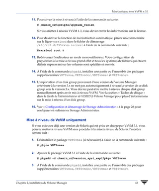 Mise à niveau vers VxVM v.3.1


             11. Poursuivez la mise à niveau à l’aide de la commande suivante :
                 # chemin_CD/scripts/upgrade_finish

                 Si vous mettez à niveau VxVM 1.3, vous devez entrer les informations sur la licence.

             12. Pour désactiver la fonction de reconstruction automatique, placez un commentaire
                 sur la ligne vxrelocd dans le fichier de démarrage
                 /etc/rc2.d/S95vxvm-recover à l’aide de la commande suivante :
                 #vxrelocd root &

             13. Redémarrez l’ordinateur en mode mono-utilisateur. Votre configuration de
                 préparation à la mise à niveau prend effet et tous les systèmes de fichiers qui étaient
                 définis auparavant sur les volumes sont spécifiés et montés.

             14. À l’aide de la commande pkgadd, installez une partie ou l’ensemble des packages
                 supplémentaires VRTSvmsa, VRTSvmdoc, VRTSvmman et VRTSvmdev.

             15. L’importation d’un disk group provenant d’une version de Volume Manager
                 antérieure à la version 3.x ne met pas automatiquement à niveau la version de ce disk
                 group vers la version 3.x. Vous devrez peut-être mettre à niveau chaque disk group
                 manuellement après avoir mis à niveau VxVM. Voir la section « Tâches de disque »
                 dans le Guide de l’administrateur de VERITAS Volume Manager pour plus d’informations
                 sur la mise à niveau d’un disk group.

             16. Voir « Configuration et démarrage de Storage Administrator » à la page 28 pour
                 configurer et redémarrer Storage Administrator.


        Mise à niveau de VxVM uniquement
             Si vous exécutez déjà une version de Solaris qui est prise en charge par VxVM 3.1, vous
             pouvez mettre à niveau VxVM sans procéder à la mise à niveau de Solaris. Procédez
             comme suit :

             1. Désinstallez le package VRTSvmsa (si nécessaire) à l’aide de la commande suivante :
                 # pkgrm VRTSvmsa

             2. Ajoutez le package VxVM 3.1 à l’aide de la commande suivante :
                 # pkgadd -d chemin_cd/version_syst_expl/pkgs VRTSvxvm

             3. À l’aide de la commande pkgadd, installez une partie ou l’ensemble des packages
                supplémentaires VRTSvmsa, VRTSvmdoc, VRTSvmman et VRTSvmdev.



Chapitre 2, Installation de Volume Manager                                                     43
 