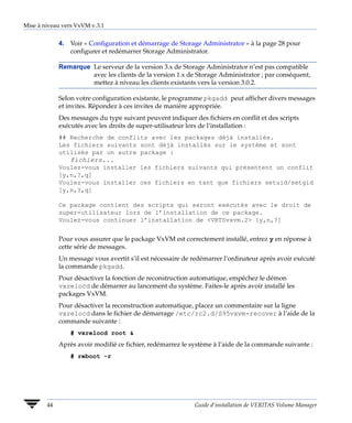 Mise à niveau vers VxVM v.3.1


             4. Voir « Configuration et démarrage de Storage Administrator » à la page 28 pour
                configurer et redémarrer Storage Administrator.

             Remarque Le serveur de la version 3.x de Storage Administrator n’est pas compatible
                      avec les clients de la version 1.x de Storage Administrator ; par conséquent,
                      mettez à niveau les clients existants vers la version 3.0.2.

             Selon votre configuration existante, le programme pkgadd peut afficher divers messages
             et invites. Répondez à ces invites de manière appropriée.
             Des messages du type suivant peuvent indiquer des fichiers en conflit et des scripts
             exécutés avec les droits de super-utilisateur lors de l’installation :
             ## Recherche de conflits avec les packages déjà installés.
             Les fichiers suivants sont déjà installés sur le système et sont
             utilisés par un autre package :
                 fichiers...
             Voulez-vous installer les fichiers suivants qui présentent un conflit
             [y,n,?,q]
             Voulez-vous installer ces fichiers en tant que fichiers setuid/setgid
             [y,n,?,q]

             Ce package contient des scripts qui seront exécutés avec le droit de
             super-utilisateur lors de l’installation de ce package.
             Voulez-vous continuer l’installation de <VRTSvxvm.2> [y,n,?]


             Pour vous assurer que le package VxVM est correctement installé, entrez y en réponse à
             cette série de messages.
             Un message vous avertit s’il est nécessaire de redémarrer l’ordinateur après avoir exécuté
             la commande pkgadd.
             Pour désactiver la fonction de reconstruction automatique, empêchez le démon
             vxrelocd de démarrer au lancement du système. Faites-le après avoir installé les
             packages VxVM.
             Pour désactiver la reconstruction automatique, placez un commentaire sur la ligne
             vxrelocd dans le fichier de démarrage /etc/rc2.d/S95vxvm-recover à l’aide de la
             commande suivante :
                 # vxrelocd root &
             Après avoir modifié ce fichier, redémarrez le système à l’aide de la commande suivante :
                 # reboot -r




        44                                                  Guide d’installation de VERITAS Volume Manager
 
