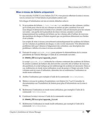 Mise à niveau vers VxVM v.3.1


        Mise à niveau de Solaris uniquement
             Si vous exécutez VxVM 3.1 avec Solaris 2.6/7/8, vous pouvez effectuer la mise à niveau
             vers la version 2.6/7/8 de Solaris en procédant comme suit :
             Si le disque d’initialisation est mis en miroir, détachez celui-ci.

             1. Si un système de fichiers /, /usr, /var ou /opt est défini sur des volumes, vérifiez
                qu’il existe pour chacun de ces volumes au moins un plex constitué d’un seul
                sous-disque et démarrant à la limite d’un cylindre. Cela est nécessaire pour les raisons
                suivantes : une partie de la procédure de mise à niveau consiste à convertir
                temporairement les systèmes de fichiers sur les volumes afin d’utiliser de nouveau
                des partitions de disque et Solaris requiert que ces partitions démarrent aux limites
                d’un cylindre.
                 Les scripts de mise à niveau convertissent automatiquement les systèmes de fichiers
                 sur les volumes en partitions de disque, si cela s’avère nécessaire. S’ils détectent des
                 problèmes (tels que l’absence d’alignement des cylindres), une description des
                 problèmes s’affiche et la mise à niveau est arrêtée.

             2. Exécutez le script upgrade_start pour préparer la désinstallation de la version
                précédente de Volume Manager à l’aide de la commande suivante :
                 # chemin_CD/scripts/upgrade_start

                 Le script upgrade_start recherche les volumes contenant des systèmes de fichiers.
                 Si certains systèmes de fichiers clés doivent être convertis afin d’utiliser de nouveau
                 des partitions, le script indique qu’un redémarrage du système est nécessaire. Dans ce
                 cas, redémarrez en mode mono-utilisateur avant de passer à l’étape suivante. Si des
                 volumes sont en cours d’utilisation, démontez-les ou redémarrez l’ordinateur en
                 mode mono-utilisateur.

             3. Arrêtez l’ordinateur, par exemple à l’aide de la commande /etc/shutdown.

             4. Mettez à niveau le système d’exploitation vers Solaris 2.6, 7 ou 8. Consultez la
                documentation sur l’installation de Solaris pour plus d’informations sur la mise à
                niveau.

             5. Redémarrez l’ordinateur en mode mono-utilisateur, par exemple à l’aide de la
                commande /etc/shutdown.

             6. Continuez la mise à niveau à l’aide de la commande suivante :
                 # chemin_CD/scripts/upgrade_finish

             7. Redémarrez l’ordinateur en mode multi-utilisateur, par exemple à l’aide de la
                commande /etc/shutdown.


Chapitre 2, Installation de Volume Manager                                                       45
 