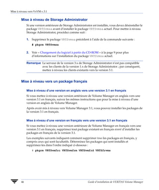 Mise à niveau vers VxVM v.3.1


        Mise à niveau de Storage Administrator
             Si une version antérieure de Storage Administrator est installée, vous devez désinstaller le
             package VRTSvmsa avant d’installer le package VRTSvmsa actuel. Pour mettre à niveau
             Storage Administrator, procédez comme suit :

             1. Supprimez le package VRTSvmsa précédent à l’aide de la commande suivante :
                 # pkgrm VRTSvmsa

             2. Voir « Chargement du logiciel à partir du CD-ROM » à la page 9 pour plus
                d’informations sur l’installation du package VRTSvmsa actuel.

             Remarque Le serveur de la version 3.x de Storage Administrator n’est pas compatible
                      avec les clients de la version 1.x de Storage Administrator ; par conséquent,
                      mettez à niveau les clients existants vers la version 3.1.


        Mise à niveau vers un package français

             Mise à niveau d’une version en anglais vers une version 3.1 en français
             Si vous mettez à niveau une version antérieure de Volume Manager en anglais vers une
             version 3.1 en français, suivez les mêmes instructions que pour la mise à niveau d’une
             version en anglais de Volume Manager.
             Après avoir mis à niveau vers Volume Manager 3.1, vous pouvez installer les packages de
             la version 3.1 en français.


             Mise à niveau d’une version en français vers une version 3.1 en français
             Si vous mettez à niveau une version antérieure de Volume Manager en français vers une
             version 3.1 en français, supprimez tout package existant en français avant d’installer les
             packages en français de la version 3.1.
             Les exemples suivants indiquent comment supprimer tous les packages en français, y
             compris ceux qui sont facultatifs. Déterminez les packages qui sont installés et
             supprimez-les dans l’ordre indiqué ci-dessous :
                 # pkgrm VRTSvmfrc VRTSvmfrm VRTSvmfrd VRTSfrvms




        46                                                   Guide d’installation de VERITAS Volume Manager
 