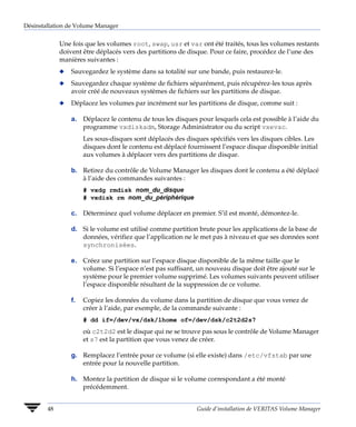 Désinstallation de Volume Manager


             Une fois que les volumes root, swap, usr et var ont été traités, tous les volumes restants
             doivent être déplacés vers des partitions de disque. Pour ce faire, procédez de l’une des
             manières suivantes :
             x   Sauvegardez le système dans sa totalité sur une bande, puis restaurez-le.
             x   Sauvegardez chaque système de fichiers séparément, puis récupérez-les tous après
                 avoir créé de nouveaux systèmes de fichiers sur les partitions de disque.
             x   Déplacez les volumes par incrément sur les partitions de disque, comme suit :

                 a. Déplacez le contenu de tous les disques pour lesquels cela est possible à l’aide du
                    programme vxdiskadm, Storage Administrator ou du script vxevac.
                      Les sous-disques sont déplacés des disques spécifiés vers les disques cibles. Les
                      disques dont le contenu est déplacé fournissent l’espace disque disponible initial
                      aux volumes à déplacer vers des partitions de disque.

                 b. Retirez du contrôle de Volume Manager les disques dont le contenu a été déplacé
                    à l’aide des commandes suivantes :
                      # vxdg rmdisk nom_du_disque
                      # vxdisk rm nom_du_périphérique

                 c. Déterminez quel volume déplacer en premier. S’il est monté, démontez-le.

                 d. Si le volume est utilisé comme partition brute pour les applications de la base de
                    données, vérifiez que l’application ne le met pas à niveau et que ses données sont
                    synchronisées.

                 e. Créez une partition sur l’espace disque disponible de la même taille que le
                    volume. Si l’espace n’est pas suffisant, un nouveau disque doit être ajouté sur le
                    système pour le premier volume supprimé. Les volumes suivants peuvent utiliser
                    l’espace disponible résultant de la suppression de ce volume.

                 f.   Copiez les données du volume dans la partition de disque que vous venez de
                      créer à l’aide, par exemple, de la commande suivante :
                      # dd if=/dev/vx/dsk/lhome of=/dev/dsk/c2t2d2s7
                      où c2t2d2 est le disque qui ne se trouve pas sous le contrôle de Volume Manager
                      et s7 est la partition que vous venez de créer.

                 g. Remplacez l’entrée pour ce volume (si elle existe) dans /etc/vfstab par une
                    entrée pour la nouvelle partition.

                 h. Montez la partition de disque si le volume correspondant a été monté
                    précédemment.


        48                                                   Guide d’installation de VERITAS Volume Manager
 