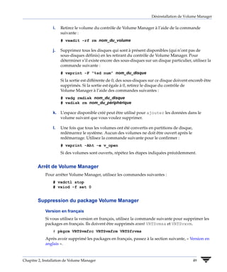 Désinstallation de Volume Manager


                 i.   Retirez le volume du contrôle de Volume Manager à l’aide de la commande
                      suivante :
                      # vxedit -rf rm nom_du_volume

                 j.   Supprimez tous les disques qui sont à présent disponibles (qui n’ont pas de
                      sous-disques définis) en les retirant du contrôle de Volume Manager. Pour
                      déterminer s’il existe encore des sous-disques sur un disque particulier, utilisez la
                      commande suivante :
                      # vxprint -F “%sd num” nom_du_disque
                      Si la sortie est différente de 0, des sous-disques sur ce disque doivent encoreb être
                      supprimés. Si la sortie est égale à 0, retirez le disque du contrôle de
                      Volume Manager à l’aide des commandes suivantes :
                      # vxdg rmdisk nom_du_disque
                      # vxdisk rm nom_du_périphérique

                 k. L’espace disponible créé peut être utilisé pour ajouter les données dans le
                    volume suivant que vous voulez supprimer.

                 l.   Une fois que tous les volumes ont été convertis en partitions de disque,
                      redémarrez le système. Aucun des volumes ne doit être ouvert après le
                      redémarrage. Utilisez la commande suivante pour le confirmer :
                      # vxprint -Aht -e v_open
                      Si des volumes sont ouverts, répétez les étapes indiquées précédemment.


        Arrêt de Volume Manager
             Pour arrêter Volume Manager, utilisez les commandes suivantes :
                 # vxdctl stop
                 # vxiod -f set 0


        Suppression du package Volume Manager

             Version en français
             Si vous utilisez la version en français, utilisez la commande suivante pour supprimer les
             packages en français. Ils doivent être supprimés avant VRTSvmsa et VRTSvxvm.
                 # pkgrm VRTSvmfrc VRTSvmfrm VRTSfrvms
             Après avoir supprimé les packages en français, passez à la section suivante, « Version en
             anglais ».


Chapitre 2, Installation de Volume Manager                                                       49
 