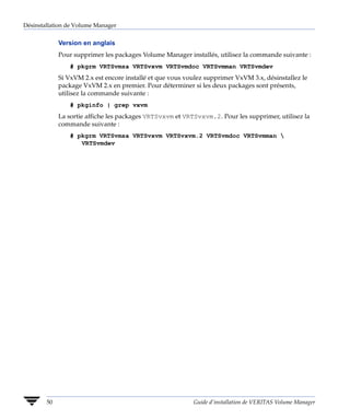 Désinstallation de Volume Manager


             Version en anglais
             Pour supprimer les packages Volume Manager installés, utilisez la commande suivante :
                 # pkgrm VRTSvmsa VRTSvxvm VRTSvmdoc VRTSvmman VRTSvmdev
             Si VxVM 2.x est encore installé et que vous voulez supprimer VxVM 3.x, désinstallez le
             package VxVM 2.x en premier. Pour déterminer si les deux packages sont présents,
             utilisez la commande suivante :
                 # pkginfo | grep vxvm
             La sortie affiche les packages VRTSvxvm et VRTSvxvm.2. Pour les supprimer, utilisez la
             commande suivante :
                 # pkgrm VRTSvmsa VRTSvxvm VRTSvxvm.2 VRTSvmdoc VRTSvmman 
                    VRTSvmdev




        50                                                 Guide d’installation de VERITAS Volume Manager
 