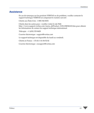 Assistance


Assistance
          En cas de remarque sur les produits VERITAS ou de problème, veuillez contacter le
          support technique VERITAS en composant le numéro suivant :
          Clients aux États-Unis : 1-800-342-0652
          Clients dans les autres pays : veuillez visiter le site Web
          http://www.support.veritas.com/menu_ddProduct_VOLUMEMAN.htm pour obtenir
          les informations de contact du support technique international.
          Télécopie : +1 (650) 335-8428
          Courrier électronique : support@veritas.com
          Le support technique est disponible du lundi au vendredi.
          Clients en France : +33 (0) 1-41-04-52-02
          Courrier électronique : eusupport@veritas.com




Préface                                                                                vii
 