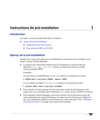 Instructions de pré-installation                                                                       1
Introduction
        Les sujets suivants sont présentés dans ce chapitre :
        x   Aperçu de la pré-installation
            x   Obtention d’une clé de licence
            x   Conversion de SDS vers VxVM


Aperçu de la pré-installation
        Veuillez lire ce qui suit et effectuez les modifications nécessaires avant d’installer ou de
        mettre à niveau Volume Manager :
        x   La plupart des commandes utilisées lors de l’installation se trouvent dans le
            répertoire /sbin ou /usr/sbin. Ajoutez ces répertoires dans la variable
            d’environnement PATH.
            Exemples :
            Si vous utilisez un Shell Bourne (sh ou ksh), utilisez la commande suivante :
            $ PATH=/sbin:/usr/sbin:$PATH; export PATH

            Si vous utilisez un Shell C (csh ou tcsh), utilisez la commande suivante :
            % setenv PATH /sbin:/usr/sbin:${PATH}
        x   Pour installer l’un des packages de documentation, de kit de développeur ou de
            pages man, il est nécessaire que le répertoire /opt existe et soit accessible en écriture.
        x   Pour initialiser Volume Manager, vous devez obtenir une clé de licence auprès de
            votre représentant de support technique. Lorsque vous le contactez pour obtenir la
            clé, ayez à disposition toutes les informations sur votre ordinateur. Voir « Obtention
            d’une clé de licence » à la page 6 pour plus d’informations.




                                                                                             1
 