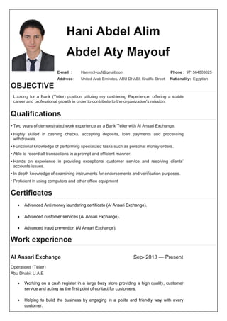 Hani Abdel Alim
Abdel Aty Mayouf
E-mail : Hanym3youf@gmail.com Phone : 971564803025
Address: United Arab Emirates, ABU DHABI, Khalifa Street Nationality: Egyptian
OBJECTIVE
Looking for a Bank (Teller) position utilizing my cashiering Experience, offering a stable
career and professional growth in order to contribute to the organization's mission.
Qualifications
• Two years of demonstrated work experience as a Bank Teller with Al Ansari Exchange.
• Highly skilled in cashing checks, accepting deposits, loan payments and processing
withdrawals.
• Functional knowledge of performing specialized tasks such as personal money orders.
• Able to record all transactions in a prompt and efficient manner.
• Hands on experience in providing exceptional customer service and resolving clients’
accounts issues.
• In depth knowledge of examining instruments for endorsements and verification purposes.
• Proficient in using computers and other office equipment
Certificates
 Advanced Anti money laundering certificate (Al Ansari Exchange).
 Advanced customer services (Al Ansari Exchange).
 Advanced fraud prevention (Al Ansari Exchange).
Work experience
Al Ansari Exchange Sep- 2013 — Present
Operations (Teller)
Abu Dhabi, U.A.E
 Working on a cash register in a large busy store providing a high quality, customer
service and acting as the first point of contact for customers.
 Helping to build the business by engaging in a polite and friendly way with every
customer.
 