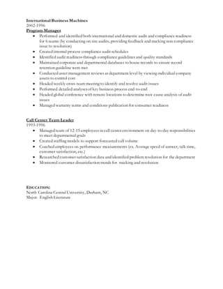 International Business Machines
2002-1996
Program Manager
 Performed and identified both international and domestic audit and compliance readiness
for 6 teams (by conducting on site audits, providing feedback and tracking non compliance
issue to resolution)
 Created internal process compliance audit schedules
 Identified audit readiness through compliance guidelines and quality standards
 Maintained corporate and departmental databases to house records to ensure record
retention guideline were met
 Conducted asset management reviews at department level by viewing individual company
assets to control cost
 Headed weekly cross-team meeting to identify and resolve audit issues
 Performed detailed analysesof key business process end-to-end
 Headed global conference with remote locations to determine root cause analysis of audit
issues
 Managed warranty terms and conditions publication for consumer readiness
Call Center Team Leader
1993-1996
 Managed team of 12-15 employees in call center environment on day-to-day responsibilities
to meet departmental goals
 Created staffing models to support forecasted call volume
 Coached employees on performance measurements (ex. Average speed of answer, talk time,
customer satisfaction, etc.)
 Researched customer satisfaction data and identified problem resolution for the department
 Monitored customer dissatisfaction trends for tracking and resolution
EDUCATION:
North Carolina Central University, Durham, NC
Major: English Literature
 