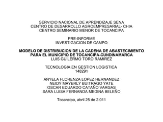 SERVICIO NACIONAL DE APRENDIZAJE SENA CENTRO DE DESARROLLO AGROEMPRESARIAL- CHIA CENTRO SEMINARIO MENOR DE TOCANCIPA PRE-INFORME INVESTIGACION DE CAMPO MODELO DE DISTRIBUCION DE LA CADENA DE ABASTECIMIENTO PARA EL MUNICIPIO DE TOCANCIPA-CUNDINAMARCA LUIS GUILERMO TORO RAMIREZ TECNOLOGIA EN GESTION LOGISTICA  148291 ANYELA FLORENZA LOPEZ HERNANDEZ NEIDY MAYERLY BUITRAGO YATE OSCAR EDUARDO CATAÑO VARGAS SARA LUISA FERNANDA MEDINA BELEÑO Tocancipa, abril 25 de 2.011 