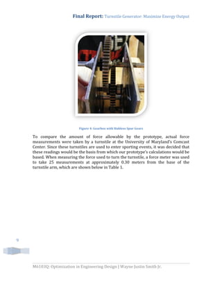 Final Report: Turnstile Generator: Maximize Energy Output
M6103Q: Optimization in Engineering Design | Wayne Justin Smith Jr.
9
Figure 4: Gearbox with Hubless Spur Gears
To compare the amount of force allowable by the prototype, actual force
measurements were taken by a turnstile at the University of Maryland’s Comcast
Center. Since these turnstiles are used to enter sporting events, it was decided that
these readings would be the basis from which our prototype’s calculations would be
based. When measuring the force used to turn the turnstile, a force meter was used
to take 25 measurements at approximately 0.30 meters from the base of the
turnstile arm, which are shown below in Table 1.
 