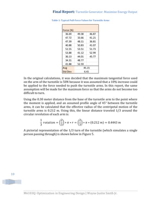 Final Report: Turnstile Generator: Maximize Energy Output
M6103Q: Optimization in Engineering Design | Wayne Justin Smith Jr.
10
Table 1: Typical Pull-Force Values for Turnstile Arms
In the original calculations, it was decided that the maximum tangential force used
on the arm of the turnstile is 50N because it was assumed that a 10% increase could
be applied to the force needed to push the turnstile arms. In this report, the same
assumption will be made for the maximum force so that the arms do not become too
difficult to turn.
Using the 0.30 meter distance from the base of the turnstile arm to the point where
the moment is applied, and an assumed profile angle of 45° between the turnstile
arms, it can be calculated that the effective radius of the centripetal motion of the
turnstile arms is 0.212 m. Using this, the linear distance traveled 1/3 around the
circular revolution of each arm is:
( ) ( ) ( )
A pictorial representation of the 1/3 turn of the turnstile (which simulates a single
person passing through) is shown below in Figure 5.
36.69 49.38 46.87
47.72 33.66 41.21
47.39 48.11 36.81
40.88 50.83 41.07
51.55 53.51 51.73
53.88 41.12 52.99
36.13 44.01 45.77
34.31 48.77
41.88 52.59
Avg
Std Dev
Force (N)
45.15
6.41
 