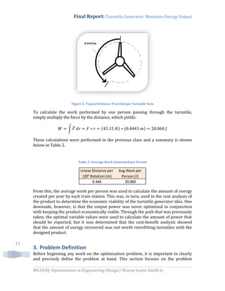 Final Report: Turnstile Generator: Maximize Energy Output
M6103Q: Optimization in Engineering Design | Wayne Justin Smith Jr.
11
Figure 5: Typical Distance Traveled per Turnstile Arm
To calculate the work performed by one person passing through the turnstile,
simply multiply the force by the distance, which yields:
∫ ̅ ( ) ( )
These calculations were performed in the previous class and a summary is shown
below in Table 2.
Table 2: Average Work Generated per Person
From this, the average work per person was used to calculate the amount of energy
created per year by each train station. This was, in turn, used in the cost analysis of
the product to determine the economic viability of the turnstile generator idea. One
downside, however, is that the output power was never optimized in conjunction
with keeping the product economically viable. Through the path that was previously
taken, the optimal variable values were used to calculate the amount of power that
should be expected, but it was determined that the cost-benefit analysis showed
that the amount of energy recovered was not worth retrofitting turnstiles with the
designed product.
3. Problem Definition
Before beginning any work on the optimization problem, it is important to clearly
and precisely define the problem at hand. This section focuses on the problem
Linear Distance per
120° Rotation (m)
Avg Work per
Person (J)
0.444 20.060
0.4443m
 