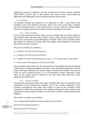 Final Report: Turnstile Generator: Maximize Energy Output
M6103Q: Optimization in Engineering Design | Wayne Justin Smith Jr.
12
definition, equation breakdown and the compromise decision support problem
(DSP). With a clearer idea of the problem that needs solved, constructing the
algorithms and finding the correct solutions becomes much easier.
3.1.Variables
To properly evaluate the equations, it is important to take a close look at the
variables used in the objective functions. There were also several other variables
that had assumed values in this optimization to ensure that the problem didn’t
become too complicated with too many variables and objective functions.
3.1.1. Active Variables
As seen in the objective functions, there are four variables that are used to optimize
this problem: gear reduction ratio, number of gears used, and the amount of time it
takes to for one person to push through the turnstile. These active variables allow
the problem to explore the design space thoroughly, while keeping the control on
the problem not too confusing.
The active variables are as follows:
( )
( )
These variables were chosen for the optimization of the problem because the design
of this device is largely dependent on the gear ratio, which determines how fast the
motor shaft spins and thus, how much energy is created. The variable T was chosen
to be an active variable because it is an uncontrolled variable imparting a large
effect on the output which is desired to see how much effect that has on the
optimization of the device.
3.1.2. Inactive Variables
As previously mentioned, there were other variables that were not included in the
calculations of this optimization problem. Due to the overall complexity of the
problem, assumptions were made with respect to some of the variables. These
assumptions limited the complexity of the problem allowing for future work on the
optimization of the project to achieve an even more realistic representation of the
problem.
The inactive variables are as follows:
( )
( )
 