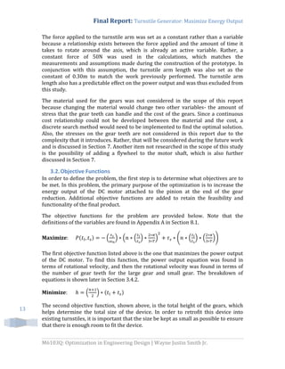 Final Report: Turnstile Generator: Maximize Energy Output
M6103Q: Optimization in Engineering Design | Wayne Justin Smith Jr.
13
The force applied to the turnstile arm was set as a constant rather than a variable
because a relationship exists between the force applied and the amount of time it
takes to rotate around the axis, which is already an active variable. Rather, a
constant force of 50N was used in the calculations, which matches the
measurements and assumptions made during the construction of the prototype. In
conjunction with this assumption, the turnstile arm length was also set as the
constant of 0.30m to match the work previously performed. The turnstile arm
length also has a predictable effect on the power output and was thus excluded from
this study.
The material used for the gears was not considered in the scope of this report
because changing the material would change two other variables- the amount of
stress that the gear teeth can handle and the cost of the gears. Since a continuous
cost relationship could not be developed between the material and the cost, a
discrete search method would need to be implemented to find the optimal solution.
Also, the stresses on the gear teeth are not considered in this report due to the
complexity that it introduces. Rather, that will be considered during the future work
and is discussed in Section 7. Another item not researched in the scope of this study
is the possibility of adding a flywheel to the motor shaft, which is also further
discussed in Section 7.
3.2.Objective Functions
In order to define the problem, the first step is to determine what objectives are to
be met. In this problem, the primary purpose of the optimization is to increase the
energy output of the DC motor attached to the pinion at the end of the gear
reduction. Additional objective functions are added to retain the feasibility and
functionality of the final product.
The objective functions for the problem are provided below. Note that the
definitions of the variables are found in Appendix A in Section 8.1.
Maximize: ( ) ( ) ( ( ) ) ( ( ) ( ))
The first objective function listed above is the one that maximizes the power output
of the DC motor. To find this function, the power output equation was found in
terms of rotational velocity, and then the rotational velocity was found in terms of
the number of gear teeth for the large gear and small gear. The breakdown of
equations is shown later in Section 3.4.2.
Minimize: ( ) ( )
The second objective function, shown above, is the total height of the gears, which
helps determine the total size of the device. In order to retrofit this device into
existing turnstiles, it is important that the size be kept as small as possible to ensure
that there is enough room to fit the device.
 
