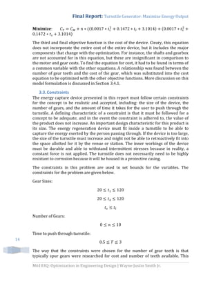 Final Report: Turnstile Generator: Maximize Energy Output
M6103Q: Optimization in Engineering Design | Wayne Justin Smith Jr.
14
Minimize: (( ) (
)
The third and final objective function is the cost of the device. Cleary, this equation
does not incorporate the entire cost of the entire device, but it includes the major
components that change with the optimization. For instance, the shafts and gearbox
are not accounted for in this equation, but these are insignificant in comparison to
the motor and gear costs. To find the equation for cost, it had to be found in terms of
a common variable with the other equations. A relationship was found between the
number of gear teeth and the cost of the gear, which was substituted into the cost
equation to be optimized with the other objective functions. More discussion on this
model formulation is discussed in Section 3.4.1.
3.3.Constraints
The energy capture device presented in this report must follow certain constraints
for the concept to be realistic and accepted, including: the size of the device, the
number of gears, and the amount of time it takes for the user to push through the
turnstile. A defining characteristic of a constraint is that it must be followed for a
concept to be adequate, and in the event the constraint is adhered to, the value of
the product does not increase. An important design characteristic for this product is
its size. The energy regeneration device must fit inside a turnstile to be able to
capture the energy exerted by the person passing through. If the device is too large,
the size of the turnstile must increase and might not be able to retroactively fit into
the space allotted for it by the venue or station. The inner workings of the device
must be durable and able to withstand intermittent stresses because in reality, a
constant force is not applied. The turnstile does not necessarily need to be highly
resistant to corrosion because it will be housed in a protective casing.
The constraints in this problem are used to set bounds for the variables. The
constraints for the problem are given below.
Gear Sizes:
Number of Gears:
Time to push through turnstile:
The way that the constraints were chosen for the number of gear teeth is that
typically spur gears were researched for cost and number of teeth available. This
 