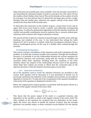Final Report: Turnstile Generator: Maximize Energy Output
M6103Q: Optimization in Engineering Design | Wayne Justin Smith Jr.
15
helps determine the possible gear ratios available. From the provider researched, it
was found that the maximum number of teeth on each gear was 120, where 20 was
the smallest. (Steel, Hubless Spur Gears) This set the bounds on the number of teeth
for each gear. It is also obvious that it is desired for the larger gear to have a larger
diameter than the smaller gear, otherwise the angular velocity of the motor shaft
would be less than that of the turnstile arms.
To determine the constraints on the number of gears, a lower limit of zero and an
upper limit of ten were found to create a realistic and sufficiently encompassing
design space. To allow the optimization algorithms to find the absolute minimum, all
realistic and possible combinations must be explored, thus a scenario without gear
reductions and a scenario with 10 gear reductions is tested.
The amount of time it takes for someone to push through a turnstile varies with age,
handicap, and schedule of the user. It was determined that setting the limits
between 0.5 and 3 seconds is a realistic range that encompasses situations from a
child or handicapped person, all the way to a healthy adult rushing through the
turnstile.
3.4.Analyzing the Equations
This section contains a breakdown of the equations used in the calculations for this
problem, to include the assumed variables and constants. Through this breakdown
structure, it is possible to see the relationships between the various equations for
the objective functions and constraints, along with the overlap of variables and
constants within those equations. Breaking down the equations to the basic
elements allows the analysis of the relationships between each of the equations,
which helps later explain any trends or effects that the constraints play on the
objective functions or that the objective functions play on each other.
3.4.1. Explanation of Equations
All of the equations used to create the objective functions are provided in this
section. Each equation will be discussed as it was presented in Section 3.2. As
previously mentioned, the definition of the variables and constants are provided in
Appendix A, Section 8.1. To help aid in the visualization of the equation breakdown,
a hierarchy of the equations is displayed in Section 3.4.2.
Below, the original power output equation is presented, with the power shown as a
function of the angular velocity of the motor shaft.
( ) ( )
This shows that the power output of the motor is a quadratic function, only
dependent on the variable ω, which is the angular velocity of the motor shaft. The
other symbols in this equation are constants that are dependent on the motor.
Again, the motor was chosen to handle the amount of power that the turnstile
generator can possibly output, so those constants are pre-defined. For this specific
 