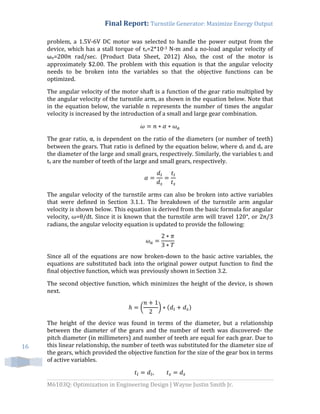 Final Report: Turnstile Generator: Maximize Energy Output
M6103Q: Optimization in Engineering Design | Wayne Justin Smith Jr.
16
problem, a 1.5V-6V DC motor was selected to handle the power output from the
device, which has a stall torque of τs=2*10-3 N-m and a no-load angular velocity of
ωn=200π rad/sec. (Product Data Sheet, 2012) Also, the cost of the motor is
approximately $2.00. The problem with this equation is that the angular velocity
needs to be broken into the variables so that the objective functions can be
optimized.
The angular velocity of the motor shaft is a function of the gear ratio multiplied by
the angular velocity of the turnstile arm, as shown in the equation below. Note that
in the equation below, the variable n represents the number of times the angular
velocity is increased by the introduction of a small and large gear combination.
The gear ratio, α, is dependent on the ratio of the diameters (or number of teeth)
between the gears. That ratio is defined by the equation below, where dl and ds are
the diameter of the large and small gears, respectively. Similarly, the variables tl and
ts are the number of teeth of the large and small gears, respectively.
The angular velocity of the turnstile arms can also be broken into active variables
that were defined in Section 3.1.1. The breakdown of the turnstile arm angular
velocity is shown below. This equation is derived from the basic formula for angular
velocity, ω=θ/dt. Since it is known that the turnstile arm will travel 120°, or 2π/3
radians, the angular velocity equation is updated to provide the following:
Since all of the equations are now broken-down to the basic active variables, the
equations are substituted back into the original power output function to find the
final objective function, which was previously shown in Section 3.2.
The second objective function, which minimizes the height of the device, is shown
next.
( ) ( )
The height of the device was found in terms of the diameter, but a relationship
between the diameter of the gears and the number of teeth was discovered- the
pitch diameter (in millimeters) and number of teeth are equal for each gear. Due to
this linear relationship, the number of teeth was substituted for the diameter size of
the gears, which provided the objective function for the size of the gear box in terms
of active variables.
 