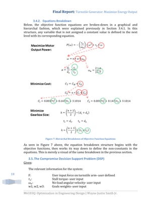 Final Report: Turnstile Generator: Maximize Energy Output
M6103Q: Optimization in Engineering Design | Wayne Justin Smith Jr.
18
3.4.2. Equations Breakdown
Below, the objective function equations are broken-down in a graphical and
hierarchal fashion, which were explained previously in Section 3.4.1. In this
structure, any variable that is not assigned a constant value is defined in the next
level with its corresponding equation.
Figure 7: Hierarchal Breakdown of Objective Function Equations
As seen in Figure 7 above, the equation breakdown structure begins with the
objective functions, then works its way down to define the non-constants in the
equations. This is merely a visual of the same breakdown in the previous section.
3.5.The Compromise Decision Support Problem (DSP)
Given:
The relevant information for the system:
F: User input force on turnstile arm- user defined
: Stall torque- user input
: No-load angular velocity- user input
w1, w2, w3: Goals weights- user input
 