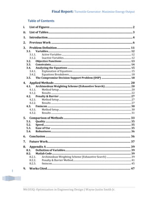 Final Report: Turnstile Generator: Maximize Energy Output
M6103Q: Optimization in Engineering Design | Wayne Justin Smith Jr.
1
Table of Contents
i. List of Figures....................................................................................................................2
ii. List of Tables......................................................................................................................3
1. Introduction.......................................................................................................................4
2. Previous Work ..................................................................................................................6
3. Problem Definition....................................................................................................... 11
3.1. Variables............................................................................................................................... 12
3.1.1. Active Variables......................................................................................................................12
3.1.2. Inactive Variables...................................................................................................................12
3.2. Objective Functions.......................................................................................................... 13
3.3. Constraints........................................................................................................................... 14
3.4. Analyzing the Equations ................................................................................................. 15
3.4.1. Explanation of Equations....................................................................................................15
3.4.2. Equations Breakdown..........................................................................................................18
3.5. The Compromise Decision Support Problem (DSP) ............................................. 18
4. Applied Methods ........................................................................................................... 20
4.1. Archimedean Weighting Scheme (Exhaustive Search)........................................ 20
4.1.1. Method Setup...........................................................................................................................20
4.1.2. Results ........................................................................................................................................22
4.2. Penalty & Barrier .............................................................................................................. 27
4.2.1. Method Setup...........................................................................................................................27
4.2.2. Results ........................................................................................................................................27
4.3. Fmincon ................................................................................................................................ 30
4.3.1. Method Setup...........................................................................................................................30
4.3.2. Results ........................................................................................................................................31
5. Comparison of Methods.............................................................................................. 33
5.1. Quality................................................................................................................................... 35
5.2. Speed...................................................................................................................................... 35
5.3. Ease of Use ........................................................................................................................... 35
5.4. Robustness........................................................................................................................... 36
6. Conclusion ....................................................................................................................... 36
7. Future Work.................................................................................................................... 37
8. Appendix A ...................................................................................................................... 39
8.1. Definition of Variables..................................................................................................... 39
8.2. Matlab Code......................................................................................................................... 39
8.2.1. Archimedean Weighting Scheme (Exhaustive Search) ..........................................39
8.2.2. Penalty & Barrier Method...................................................................................................41
8.2.3. fmincon.......................................................................................................................................45
9. Works Cited..................................................................................................................... 47
 