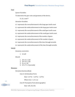Final Report: Turnstile Generator: Maximize Energy Output
M6103Q: Optimization in Engineering Design | Wayne Justin Smith Jr.
19
Find:
System Variables:
To determine the gear ratio and geometry of the device,
t1, t2, n and T
Deviation Variables:
d1+ represents the overachievement in the large gear teeth count
d1- represents the underachievement in the large gear teeth count
d2+ represents the overachievement of the small gear teeth count
d2- represents the underachievement of the small gear teeth count
d3+ represents the overachievement of the number of gears
d3- represents the underachievement of the number of gears
d4+ represents the overachievement of the time through turnstile
d4- represents the underachievement of the time through turnstile
Satisfy:
Geometry constraints:
1. ts-tl≤0
Bounds
1. 20 ≤ t1 ≤ 120
2. 20 ≤ t2 ≤ 120
3. 0 ≤ n ≤ 10
4. 0.5 ≤ T ≤ 3 [seconds]
Minimize:
Deviation function [Z(x)]:
Case A: Archimedean Form
Z(x) = w1*d1- + w2*d2- + w3*d3-
Where wi = 1; 0 ≤ wi
Case B: Preemptive Form (lexicographic)
Z(x) = [Z1, Z2, Z3]
 