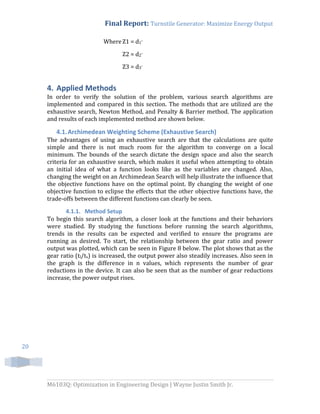 Final Report: Turnstile Generator: Maximize Energy Output
M6103Q: Optimization in Engineering Design | Wayne Justin Smith Jr.
20
WhereZ1 = d1-
Z2 = d2-
Z3 = d3-
4. Applied Methods
In order to verify the solution of the problem, various search algorithms are
implemented and compared in this section. The methods that are utilized are the
exhaustive search, Newton Method, and Penalty & Barrier method. The application
and results of each implemented method are shown below.
4.1.Archimedean Weighting Scheme (Exhaustive Search)
The advantages of using an exhaustive search are that the calculations are quite
simple and there is not much room for the algorithm to converge on a local
minimum. The bounds of the search dictate the design space and also the search
criteria for an exhaustive search, which makes it useful when attempting to obtain
an initial idea of what a function looks like as the variables are changed. Also,
changing the weight on an Archimedean Search will help illustrate the influence that
the objective functions have on the optimal point. By changing the weight of one
objective function to eclipse the effects that the other objective functions have, the
trade-offs between the different functions can clearly be seen.
4.1.1. Method Setup
To begin this search algorithm, a closer look at the functions and their behaviors
were studied. By studying the functions before running the search algorithms,
trends in the results can be expected and verified to ensure the programs are
running as desired. To start, the relationship between the gear ratio and power
output was plotted, which can be seen in Figure 8 below. The plot shows that as the
gear ratio (tl/ts) is increased, the output power also steadily increases. Also seen in
the graph is the difference in n values, which represents the number of gear
reductions in the device. It can also be seen that as the number of gear reductions
increase, the power output rises.
 