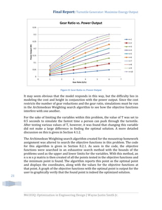 Final Report: Turnstile Generator: Maximize Energy Output
M6103Q: Optimization in Engineering Design | Wayne Justin Smith Jr.
21
Figure 8: Gear Ratio vs. Power Output
It may seem obvious that the model responds in this way, but the difficulty lies in
modeling the cost and height in conjunction with the power output. Since the cost
restricts the number of gear reductions and the gear ratio, simulations must be run
in the Archimedean Weighting search algorithm to see how the objective functions
interfere with one another.
For the sake of limiting the variables within this problem, the value of T was set to
0.5 seconds to simulate the fastest time a person can push through the turnstile.
After testing various values of T, however, it was found that changing this variable
did not make a large difference in finding the optimal solution. A more detailed
discussion on this is given in Section 4.1.2.
The Archimedean Weighting search algorithm created for the mousetrap homework
assignment was altered to search the objective functions in this problem. The code
for this algorithm is given in Section 8.2.1. As seen in the code, the objective
functions were searched in an exhaustive search method with the bounds of the
problems used as the upper and lower limits for the variables. With this method, an
n x m x p matrix is then created of all the points tested in the objective functions and
the minimum point is found. The algorithm reports this point as the optimal point
and displays the coordinates, along with the values for the objective functions at
that point. A graph of the objective functions with the optimal point is output for the
user to graphically verify that the found point is indeed the optimized solution.
0
0.05
0.1
0.15
0.2
0.25
0.3
0.35
0 1 2 3 4 5 6 7
PowerOutput(W)
Gear Ratio (tl/ts)
Gear Ratio vs. Power Output
n=1
n=2
n=3
n=4
n=5
n=6
n=7
n=8
n=9
n=10
 