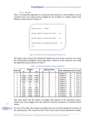 Final Report: Turnstile Generator: Maximize Energy Output
M6103Q: Optimization in Engineering Design | Wayne Justin Smith Jr.
22
4.1.2. Results
After re-writing the algorithm to incorporate the function in this problem, several
scenarios were run using various weights for the problem. A sample output from
Matlab is shown below in Figure 9.
Figure 9: Exhaustive Search Sample Output (Scenario 3)
The figure above shows the optimized solution for one of the scenarios run using
the Archimedean Weighted search algorithm. A full list of the scenarios run using
the algorithm is given below in Table 3.
Table 3: Archimedean Weighted Scheme Run Results
The chart above has the inputs as weights and outputs as the optimized values,
which were then plugged into the objective function equations to calculate those
values.
As seen in the table, the change in weights does not severely change the outcome of
the optimization. The reason for this is due to the units of each optimized variable.
w1 w2 w3 tl ts n
1 1 1 1 20 20 1 0.0083217 40 15.45
2 0.00002 0.49999 0.49999 20 20 1 0.0083217 40 15.45
3 0.99998 0.00001 0.00001 120 20 10 0.3015929 770 521.71
4 0.00001 0.99998 0.00001 20 20 1 0.0083217 40 15.45
5 0.0001 0.0001 0.9998 20 20 1 0.0083217 40 15.45
6 0.8 0.1 0.1 20 20 1 0.0083217 40 15.45
7 0.9 0.1 0.1 20 20 1 0.0083217 40 15.45
8 0.99 0.005 0.005 20 20 1 0.0083217 40 15.45
9 0.999 0.0005 0.0005 20 20 1 0.0083217 40 15.45
10 0.9995 0.00025 0.00025 85 20 7 0.1998018 420 244.35
11 0.9998 0.0001 0.0001 111 20 10 0.2929221 720.5 473.12
12 0.9999 0.00005 0.00005 120 20 10 0.3015929 770 521.71
Cost ($)Scenario
Weights Optimized Values
Power (W) Height (mm)
 