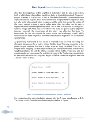 Final Report: Turnstile Generator: Maximize Energy Output
M6103Q: Optimization in Engineering Design | Wayne Justin Smith Jr.
23
Note that the magnitude of the height is in millimeters and the cost is in dollars,
both of which have values of two significant digits in front of the decimal. The power
output, however, is in watts and is four to five decimals smaller than the other two
objective function outputs. Since the Archimedean Weighted search algorithm does
not take units into account when comparing unlike units, this causes the weight of
the power output to need a much higher value than the other two to have a
significant effect on the weighted equation. This is seen in scenarios 10 through 12,
where a weight of 0.9995 was needed for w1 to make the power output objective
function outweigh the importance of the other two objective functions. To
compensate for this, the units of the power output can be changed to mW, which
would allow all three outputs to have the same order of magnitude for the number
comparisons.
As previously mentioned, T was set to a constant value to avoid exceeding the
allowable dimensions for a matrix within Matlab. Since T is only a variable of the
power output objective function, it makes sense to study the effect T has on the
output while weighing the first objective function heavily within the Archimedean
weighting scheme. To test the effect, Scenario 3 from Table 3 was used and the
output results were compared. To test the extremes of the T values, two simulations
of Scenario 3 were run and compared. Figure 10 below shows the output of Scenario
3 with a T value of T=0.5.
Figure 10: Archimedean Weighted Output of Scenario 3 with T=0.5
For comparison, the same simulation was run after the T value was changed to T=3.
The output results from that simulation are given below in Figure 11.
 