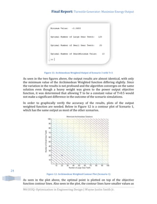 Final Report: Turnstile Generator: Maximize Energy Output
M6103Q: Optimization in Engineering Design | Wayne Justin Smith Jr.
24
Figure 11: Archimedean Weighted Output of Scenario 3 with T=3
As seen in the two figures above, the output results are almost identical, with only
the minimum value of the Archimedean Weighted function differing slightly. Since
the variation in the results is not profound and the algorithm converges on the same
solution even though a heavy weight was given to the power output objective
function, it was determined that allowing T to be a constant value of T=0.5 would
not make a significant difference in the outcome of the scenario simulations.
In order to graphically verify the accuracy of the results, plots of the output
weighted function are needed. Below in Figure 12 is a contour plot of Scenario 1,
which has the same output as most of the other scenarios.
Figure 12: Archimedean Weighted Contour Plot (Scenario 1)
As seen in the plot above, the optimal point is plotted on top of the objective
function contour lines. Also seen in the plot, the contour lines have smaller values as
 