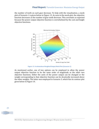 Final Report: Turnstile Generator: Maximize Energy Output
M6103Q: Optimization in Engineering Design | Wayne Justin Smith Jr.
25
the number of teeth on each gear decrease. To help with the visualization, a mesh
plot of Scenario 1 is given below in Figure 13. As seen in the mesh plot, the objective
function decreases as the number of gear teeth decrease. This correlates as expected
because the power output objective function is overwhelmed by the cost and height
objective functions.
Figure 13: Archimedean Weighted Output Mesh Plot (Scenario 1)
As mentioned earlier, one of two options can be employed to allow the power
output objective function to be the same order of magnitude as the other two
objective functions. Either the units of the power output can be changed or the
weight corresponding to that objective function can be drastically increased above
the other weights. The latter was employed in Scenario 3, which has its contour plot
given below in Figure 14.
 