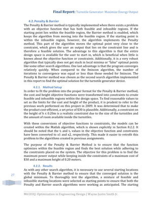 Final Report: Turnstile Generator: Maximize Energy Output
M6103Q: Optimization in Engineering Design | Wayne Justin Smith Jr.
27
4.2.Penalty & Barrier
The Penalty & Barrier method is typically implemented when there exists a problem
with an objective function that has both feasible and infeasible regions. If the
starting point lies within the feasible region, the Barrier method is enabled, which
keeps the algorithm from moving into the feasible region. If the starting point is
within the infeasible region, however, the algorithm implements the Penalty
method. This part of the algorithm moves the optimal point very close to the
constraint, which gives the user an output that lies on the constraint line and is
therefore a feasible solution. The advantage to this algorithm is that the entire
design space is available for the user to start in, which is beneficial when little is
known about the objective function or constraints. Additionally, it is a very robust
algorithm that typically does not get stuck in local minima or “false” optimal points
like some other search algorithms. One last advantage is that the program converges
relatively quickly. When compared to the fmincon algorithm, the number of
iterations to convergence was equal or less than those needed for fmincon. The
Penalty & Barrier method was chosen as the second search algorithm implemented
in this report to find the optimal solution for the turnstile generator device.
4.2.1. Method Setup
In order to fit the problem into the proper format for the Penalty & Barrier method,
the cost and height objective functions were transformed into constraints to create
feasible and infeasible regions within the design space. To find reasonable values to
set as the limits for the cost and height of the product, it is prudent to refer to the
previous work performed on this project in 2009. It was determined that to make
the product cost-efficient, a set price of $30 is plausible. Additionally, a constraint on
the height of h ≤ 0.20m is a realistic constraint due to the size of the turnstiles and
the amount of room available inside the turnstiles.
With these conversions of objective functions to constraints, the models can be
created within the Matlab algorithm, which is shown explicitly in Section 8.2.2. It
should be noted that the tl and ts values in the objective function and constraints
have been converted to x1 and x2, respectively. This made it easier to retrofit this
problem to the algorithms created in previous assignments.
The purpose of the Penalty & Barrier Method is to ensure that the function
optimizes within the feasible region and finds the best solution while adhering to
the constraints placed on the system. The objective for this problem is to find the
maximum power output while keeping inside the constraints of a maximum cost of
$30 and a maximum height of 0.20 meters.
4.2.2. Results
As with any other search algorithm, it is necessary to use several starting locations
with the Penalty & Barrier method to ensure that the converged solution is the
global minimum. To thoroughly test the algorithm, a mixture of feasible and
infeasible starting locations were selected as starting points to ensure that both the
Penalty and Barrier search algorithms were working as anticipated. The starting
 