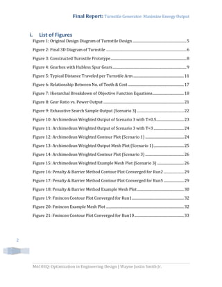 Final Report: Turnstile Generator: Maximize Energy Output
M6103Q: Optimization in Engineering Design | Wayne Justin Smith Jr.
2
i. List of Figures
Figure 1: Original Design Diagram of Turnstile Design ...........................................................5
Figure 2: Final 3D Diagram of Turnstile ........................................................................................6
Figure 3: Constructed Turnstile Prototype...................................................................................8
Figure 4: Gearbox with Hubless Spur Gears.................................................................................9
Figure 5: Typical Distance Traveled per Turnstile Arm .......................................................11
Figure 6: Relationship Between No. of Teeth & Cost .............................................................17
Figure 7: Hierarchal Breakdown of Objective Function Equations..................................18
Figure 8: Gear Ratio vs. Power Output ........................................................................................21
Figure 9: Exhaustive Search Sample Output (Scenario 3) ...................................................22
Figure 10: Archimedean Weighted Output of Scenario 3 with T=0.5..............................23
Figure 11: Archimedean Weighted Output of Scenario 3 with T=3 .................................24
Figure 12: Archimedean Weighted Contour Plot (Scenario 1) ..........................................24
Figure 13: Archimedean Weighted Output Mesh Plot (Scenario 1).................................25
Figure 14: Archimedean Weighted Contour Plot (Scenario 3) ..........................................26
Figure 15: Archimedean Weighted Example Mesh Plot (Scenario 3) .............................26
Figure 16: Penalty & Barrier Method Contour Plot Converged for Run2 ......................29
Figure 17: Penalty & Barrier Method Contour Plot Converged for Run5 ......................29
Figure 18: Penalty & Barrier Method Example Mesh Plot...................................................30
Figure 19: Fmincon Contour Plot Converged for Run1.........................................................32
Figure 20: Fmincon Example Mesh Plot .....................................................................................32
Figure 21: Fmincon Contour Plot Converged for Run10......................................................33
 