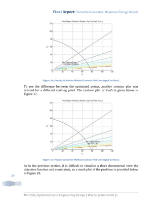 Final Report: Turnstile Generator: Maximize Energy Output
M6103Q: Optimization in Engineering Design | Wayne Justin Smith Jr.
29
Figure 16: Penalty & Barrier Method Contour Plot Converged for Run2
To see the difference between the optimized points, another contour plot was
created for a different starting point. The contour plot of Run5 is given below in
Figure 17.
Figure 17: Penalty & Barrier Method Contour Plot Converged for Run5
As in the previous section, it is difficult to visualize a three dimensional view the
objective function and constraints, so a mesh plot of the problem is provided below
in Figure 18.
 