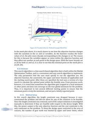 Final Report: Turnstile Generator: Maximize Energy Output
M6103Q: Optimization in Engineering Design | Wayne Justin Smith Jr.
30
Figure 18: Penalty & Barrier Method Example Mesh Plot
In the mesh plot above, it is much clearer to see how the objective function changes
with the variation in the x1 and x2 variables. As the function reaches the lower
values of x1, the plot raises sharply corresponding to the changes in x2. The reason
for this is because the variables appear as ratios within the objective function and
thus affect one another at each point in the design space. With the lower bounds set
at 20 for both x1 and x2, it is clear to see that the minimal point on the mesh plot is
at (20, 20).
4.3.Fmincon
This search algorithm is a line-search-based algorithm that is built within the Matlab
Optimization Toolbox, and is a convenient and easy search algorithm to implement.
The only parameters that the user must specify to run the algorithm are: the
objective function, the constraints, the upper and lower bounds (if applicable) and
the starting search point. After these are specified, the tool uses a version of a line
search to calculate the optimal point within the feasible area. From previous work,
however, it is noted that sometimes the algorithm gets trapped at a local minimum
or other point and does not converge on the true global minimum for the problem.
Thus, it is important to test several different starting points to ensure that the
minimum point is truly the minimum, and not just a falsely reported point.
4.3.1. Method Setup
In this search algorithm, the height constraint was dropped because it over-
constrained the problem and did not allow for any of the solutions to be feasible.
Since the height constraint was removed, each of the output solutions is investigated
manually to determine if they are feasible with respect to the device height. With
this, the power output is the only objective function and the cost constraint is the
only constraint on the problem. To keep the design space restricted to the area of
concern, the number of gear teeth was limited by upper and lower limits, which
 