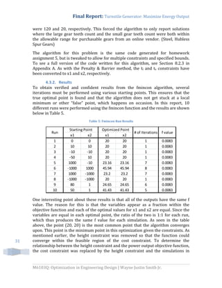 Final Report: Turnstile Generator: Maximize Energy Output
M6103Q: Optimization in Engineering Design | Wayne Justin Smith Jr.
31
were 120 and 20, respectively. This forced the algorithm to only report solutions
where the large gear teeth count and the small gear teeth count were both within
the allowable range for purchasable gears from an online vendor. (Steel, Hubless
Spur Gears)
The algorithm for this problem is the same code generated for homework
assignment 5, but is tweaked to allow for multiple constraints and specified bounds.
To see a full version of the code written for this algorithm, see Section 8.2.3 in
Appendix A. As with the Penalty & Barrier method, the tl and ts constraints have
been converted to x1 and x2, respectively.
4.3.2. Results
To obtain verified and confident results from the fmincon algorithm, several
iterations must be performed using various starting points. This ensures that the
true optimal point is found and that the algorithm does not get stuck at a local
minimum or other “false” point, which happens on occasion. In this report, 10
different runs were performed using the fmincon function and the results are shown
below in Table 5.
Table 5: Fmincon Run Results
One interesting point about these results is that all of the outputs have the same f
value. The reason for this is that the variables appear as a fraction within the
objective function and each of the optimal values for x1 and x2 are equal. Since the
variables are equal in each optimal point, the ratio of the two is 1:1 for each run,
which thus produces the same f value for each simulation. As seen in the table
above, the point (20, 20) is the most common point that the algorithm converges
upon. This point is the minimum point in this optimization given the constraints. As
mentioned earlier, the height constraint was removed so that the function could
converge within the feasible region of the cost constraint. To determine the
relationship between the height constraint and the power output objective function,
the cost constraint was replaced by the height constraint and the simulations in
x1 x2 x1 x2
1 0 0 20 20 1 0.0083
2 10 10 20 20 1 0.0083
3 -10 -10 20 20 1 0.0083
4 -50 10 20 20 1 0.0083
5 1000 -10 23.16 23.16 7 0.0083
6 -1000 1000 45.94 45.94 8 0.0083
7 1000 -1000 23.2 23.2 7 0.0083
8 -1000 -1000 20 20 1 0.0083
9 80 1 24.65 24.65 6 0.0083
10 50 1 41.43 41.43 5 0.0083
Starting Point Optimized Point
# of IterationsRun f value
 