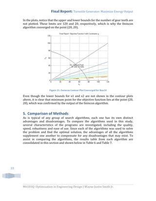Final Report: Turnstile Generator: Maximize Energy Output
M6103Q: Optimization in Engineering Design | Wayne Justin Smith Jr.
33
In the plots, notice that the upper and lower bounds for the number of gear teeth are
not plotted. These limits are 120 and 20, respectively, which is why the fmincon
algorithm converged on the point (20, 20).
Figure 21: Fmincon Contour Plot Converged for Run10
Even though the lower bounds for x1 and x2 are not shown in the contour plots
above, it is clear that minimum point for the objective function lies at the point (20,
20), which was confirmed by the output of the fmincon algorithm.
5. Comparison of Methods
As is typical of any group of search algorithms, each one has its own distinct
advantages and disadvantages. To compare the algorithms used in this study,
several characteristics of the programs are investigated, including the quality,
speed, robustness and ease of use. Since each of the algorithms was used to solve
the problem and find the optimal solution, the advantages of all the algorithms
supplement one another to compensate for any disadvantages that may exist. To
assist in comparing the algorithms, the results table from each algorithm are
consolidated in this section and shown below in Table 6 and Table 7.
 